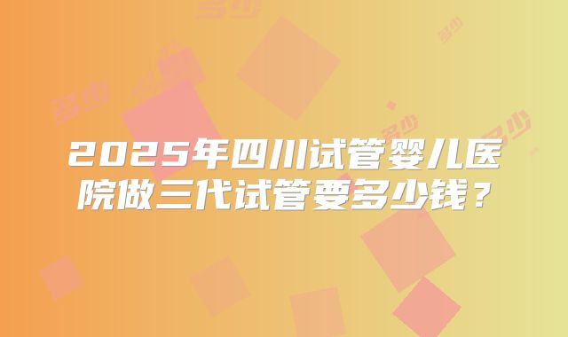 2025年四川试管婴儿医院做三代试管要多少钱？