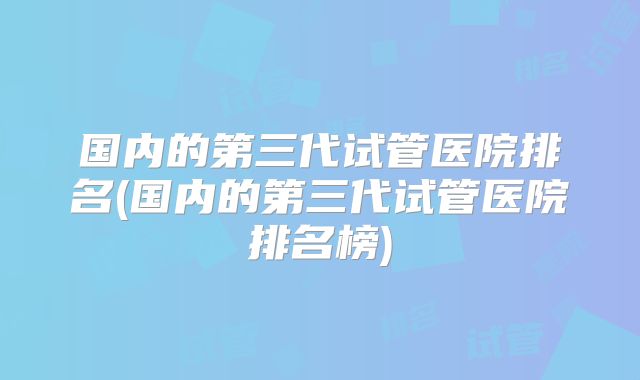 国内的第三代试管医院排名(国内的第三代试管医院排名榜)