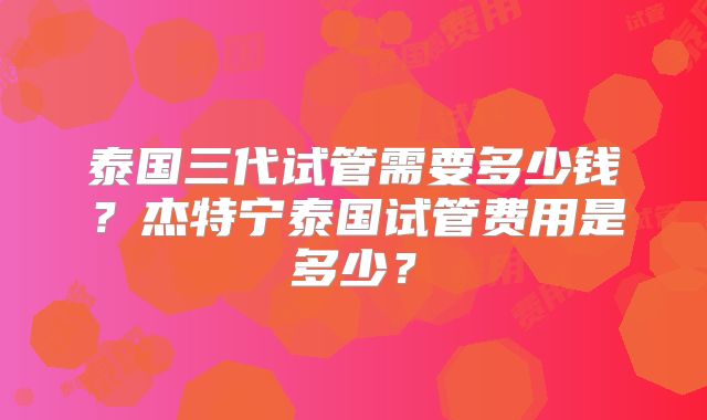 泰国三代试管需要多少钱?杰特宁泰国试管费用是多少?