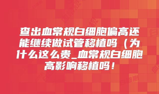 查出血常规白细胞偏高还能继续做试管移植吗（为什么这么贵_血常规白细胞高影响移植吗！