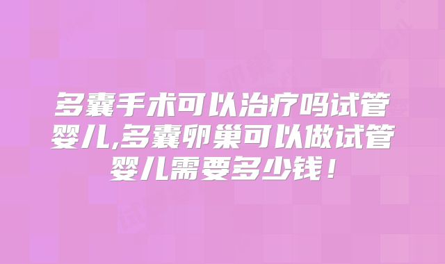 多囊手术可以治疗吗试管婴儿,多囊卵巢可以做试管婴儿需要多少钱！