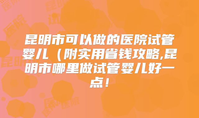 昆明市可以做的医院试管婴儿（附实用省钱攻略,昆明市哪里做试管婴儿好一点！