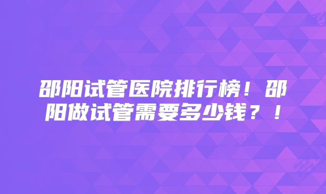 邵阳试管医院排行榜！邵阳做试管需要多少钱？！