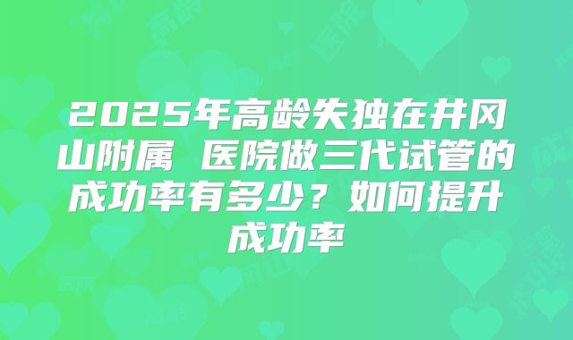 2025年高龄失独在井冈山附属 医院做三代试管的成功率有多少?如何提升成功率