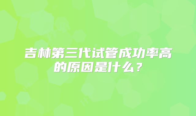 吉林第三代试管成功率高的原因是什么?