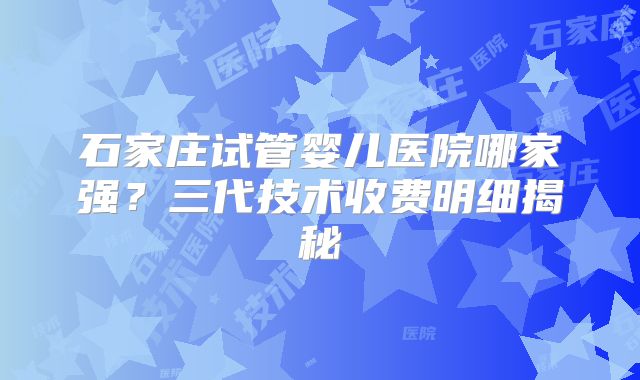 石家庄试管婴儿医院哪家强?三代技术收费明细揭秘