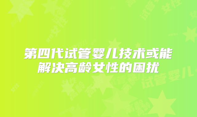 第四代试管婴儿技术或能解决高龄女性的困扰