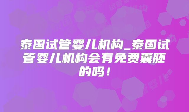 泰国试管婴儿机构_泰国试管婴儿机构会有免费囊胚的吗!