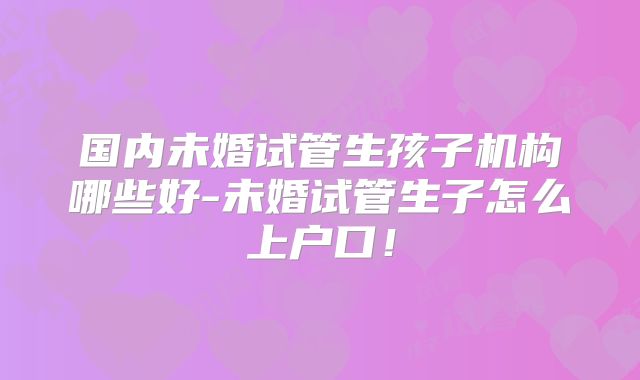 国内未婚试管生孩子机构哪些好-未婚试管生子怎么上户口!