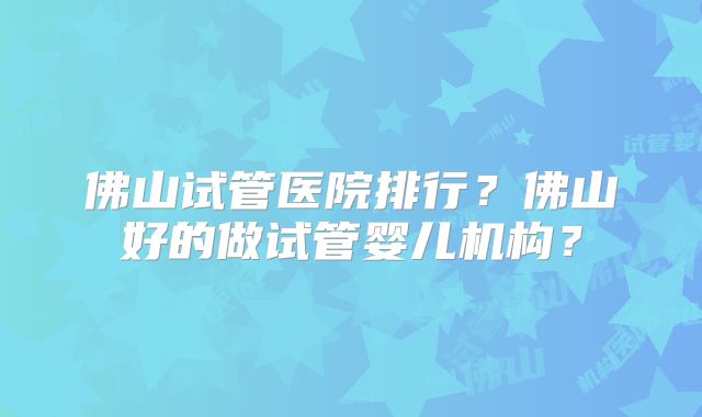 佛山试管医院排行？佛山好的做试管婴儿机构？