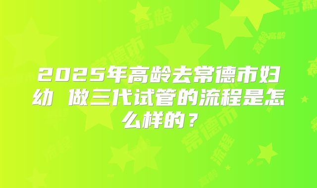 2025年高龄去常德市妇幼 做三代试管的流程是怎么样的？