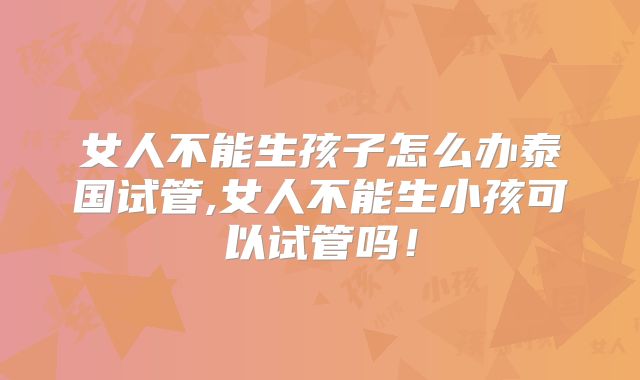 女人不能生孩子怎么办泰国试管,女人不能生小孩可以试管吗!