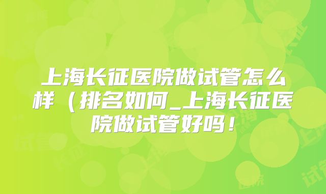 上海长征医院做试管怎么样（排名如何_上海长征医院做试管好吗！