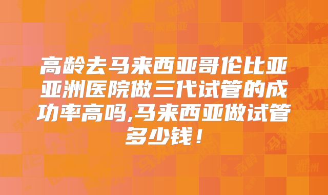 高龄去马来西亚哥伦比亚亚洲医院做三代试管的成功率高吗,马来西亚做试管多少钱！