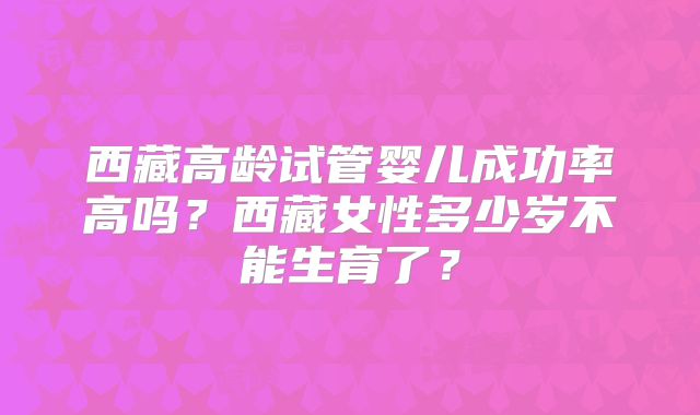 西藏高龄试管婴儿成功率高吗？西藏女性多少岁不能生育了？