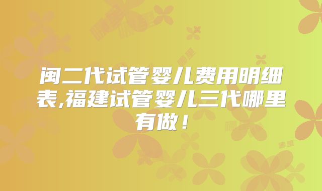 闽二代试管婴儿费用明细表,福建试管婴儿三代哪里有做！
