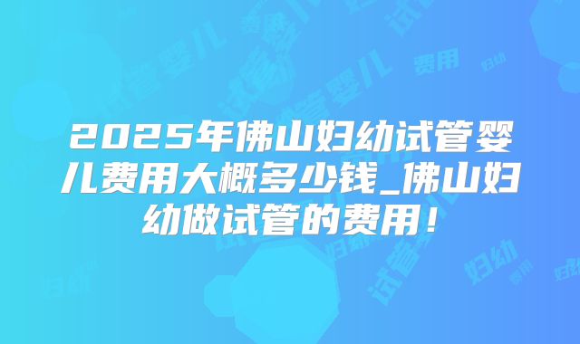 2025年佛山妇幼试管婴儿费用大概多少钱_佛山妇幼做试管的费用!