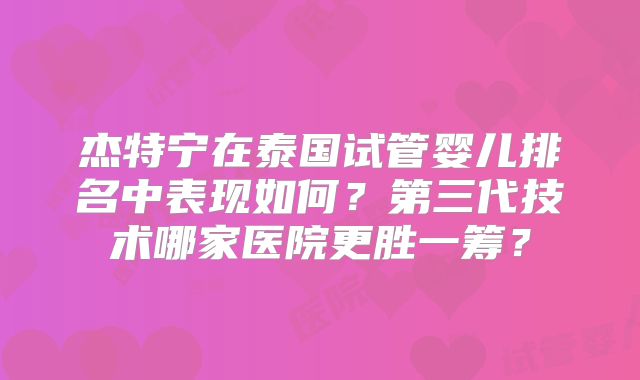 杰特宁在泰国试管婴儿排名中表现如何？第三代技术哪家医院更胜一筹？