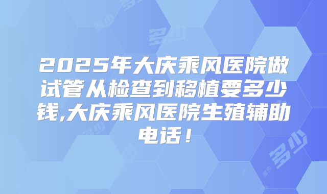 2025年大庆乘风医院做试管从检查到移植要多少钱,大庆乘风医院生殖辅助电话!