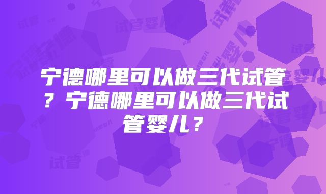 宁德哪里可以做三代试管？宁德哪里可以做三代试管婴儿？