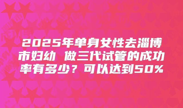2025年单身女性去淄博市妇幼 做三代试管的成功率有多少?可以达到50%