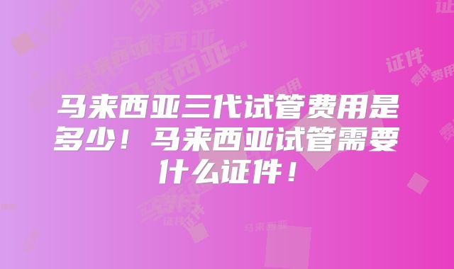 马来西亚三代试管费用是多少!马来西亚试管需要什么证件!