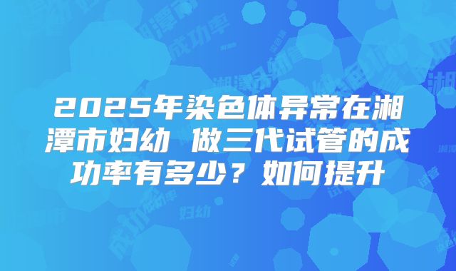 2025年染色体异常在湘潭市妇幼 做三代试管的成功率有多少？如何提升