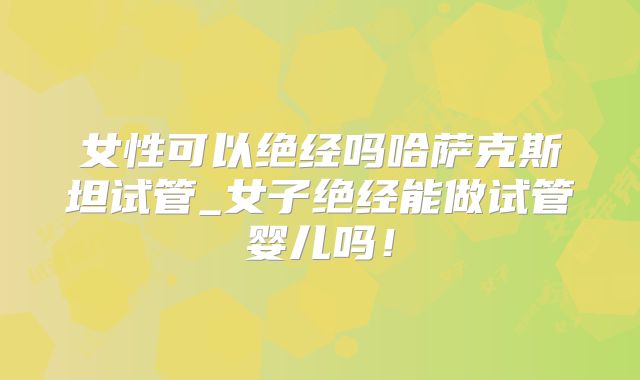 女性可以绝经吗哈萨克斯坦试管_女子绝经能做试管婴儿吗！