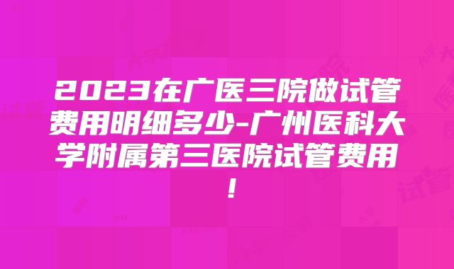 2023在广医三院做试管费用明细多少-广州医科大学附属第三医院试管费用!