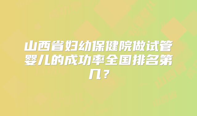 山西省妇幼保健院做试管婴儿的成功率全国排名第几？