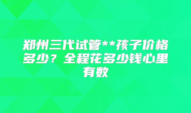 郑州三代试管**孩子价格多少？全程花多少钱心里有数