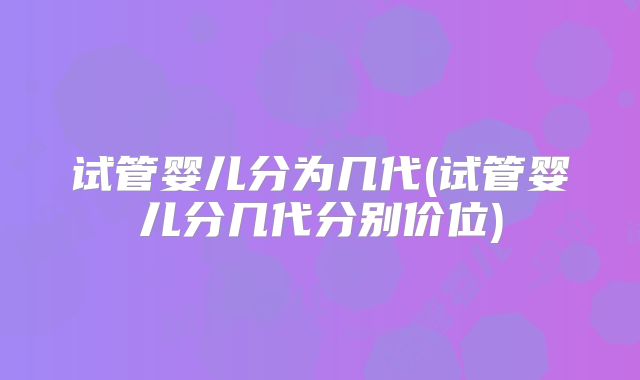 试管婴儿分为几代(试管婴儿分几代分别价位)