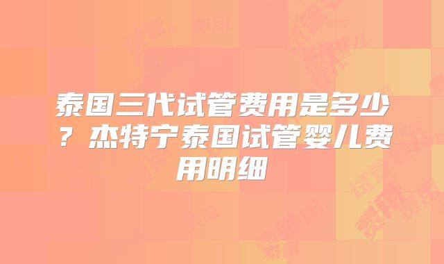 泰国三代试管费用是多少？杰特宁泰国试管婴儿费用明细