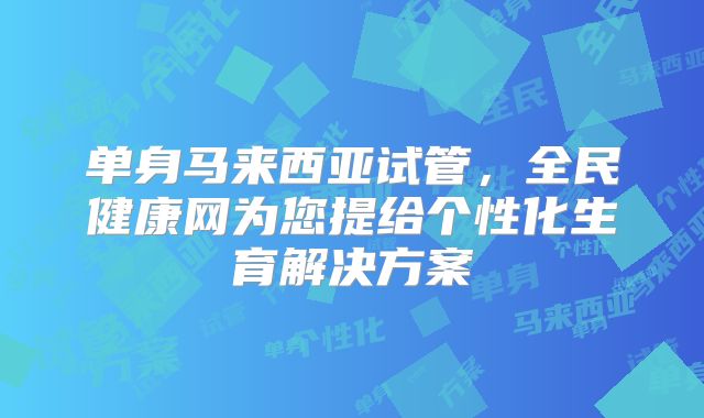 单身马来西亚试管，全民健康网为您提给个性化生育解决方案