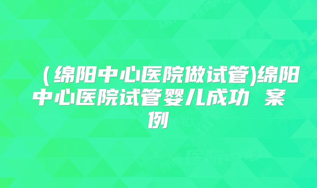 (绵阳中心医院做试管)绵阳中心医院试管婴儿成功 案例