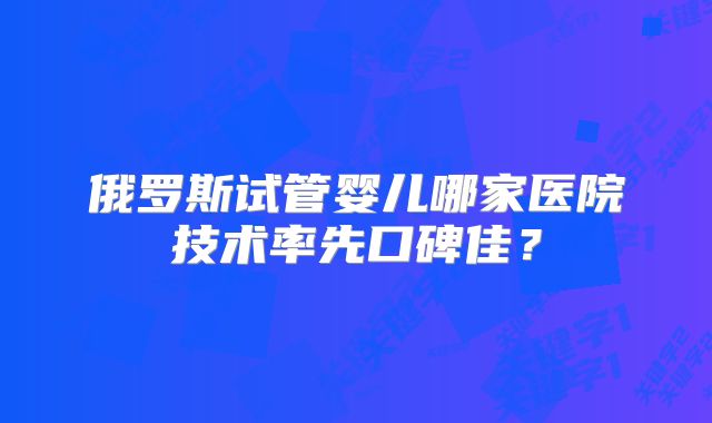 俄罗斯试管婴儿哪家医院技术率先口碑佳？