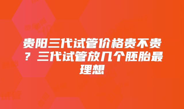 贵阳三代试管价格贵不贵？三代试管放几个胚胎最理想
