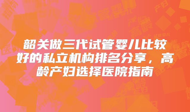 韶关做三代试管婴儿比较好的私立机构排名分享,高龄产妇选择医院指南