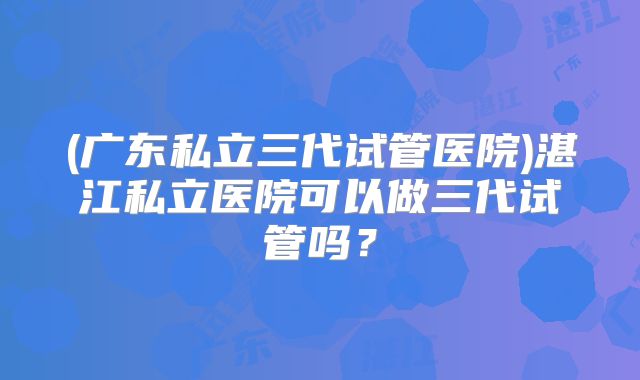 (广东私立三代试管医院)湛江私立医院可以做三代试管吗？