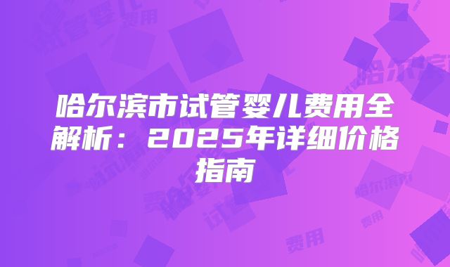 哈尔滨市试管婴儿费用全解析：2025年详细价格指南