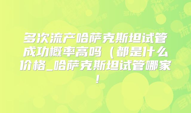 多次流产哈萨克斯坦试管成功概率高吗（都是什么价格_哈萨克斯坦试管哪家！