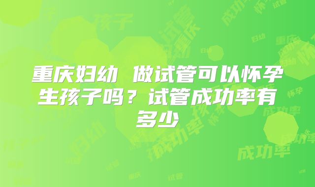 重庆妇幼 做试管可以怀孕生孩子吗？试管成功率有多少