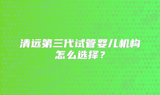 清远第三代试管婴儿机构怎么选择？
