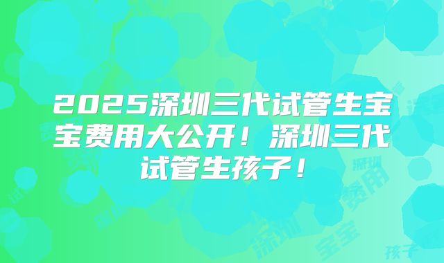 2025深圳三代试管生宝宝费用大公开！深圳三代试管生孩子！