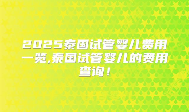2025泰国试管婴儿费用一览,泰国试管婴儿的费用查询！