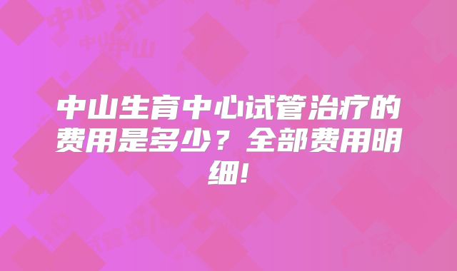 中山生育中心试管治疗的费用是多少？全部费用明细!