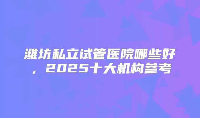 潍坊私立试管医院哪些好，2025十大机构参考