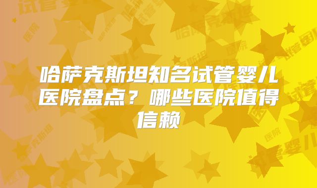 哈萨克斯坦知名试管婴儿医院盘点？哪些医院值得信赖