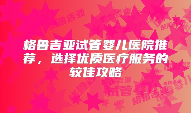 格鲁吉亚试管婴儿医院推荐，选择优质医疗服务的较佳攻略