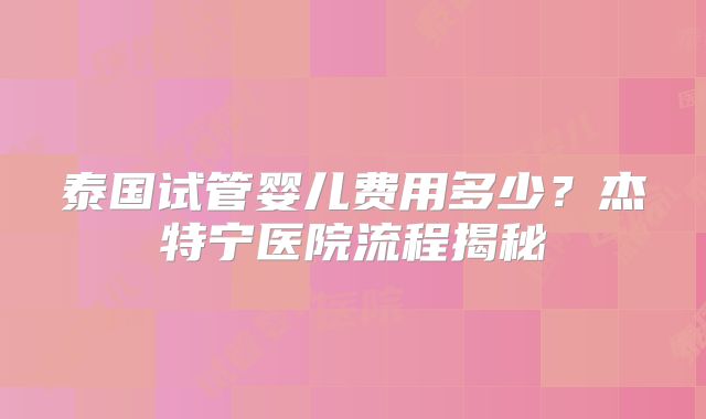 泰国试管婴儿费用多少？杰特宁医院流程揭秘